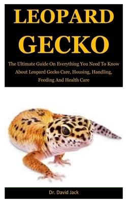 Leopard Gecko: The Ultimate Guide On Everything You Need To Know About Leopard Gecko Care, Housing, Handling, Feeding And Health Care by David Jack