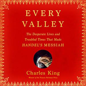 Every Valley: The Desperate Lives and Troubled Times that Made Handel's Messiah by Charles King