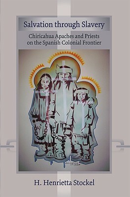 Salvation Through Slavery: Chiricahua Apaches and Priests on the Spanish Colonial Frontier by H. Henrietta Stockel