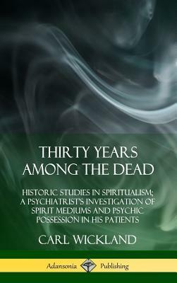 Thirty Years Among the Dead: Historic Studies in Spiritualism; A Psychiatrist's Investigation of Spirit Mediums and Psychic Possession in His Patients by Carl a Wickland