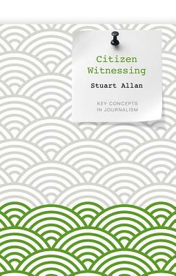 Citizen Witnessing: Revisioning Journalism in Times of Crisis by Stuart Allan