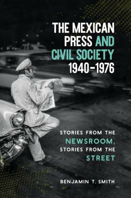 The Mexican Press and Civil Society, 1940-1976: Stories from the Newsroom, Stories from the Street by Benjamin T. Smith