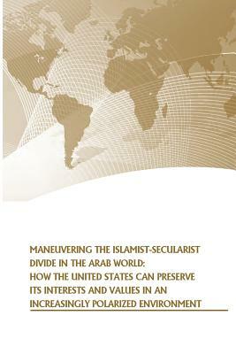 Maneuvering the Islamist-Secularist Divide in the Arab World: How the United States Can Preserve its Interests and Values in an Increasingly Polarized by Strategic Studies Institute, U. S. Army War College Press