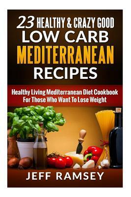 23 Healthy and Crazy Good Low Carb Mediterranean Recipes: Healthy Living Mediterranean Diet Cookbook For Those Who Want To Lose Weight by Jeff Ramsey