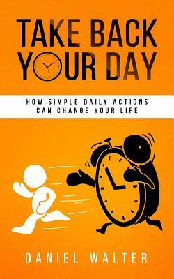 Take Back Your Day: How Simple Daily Actions Can Change Your Life by Daniel Walter
