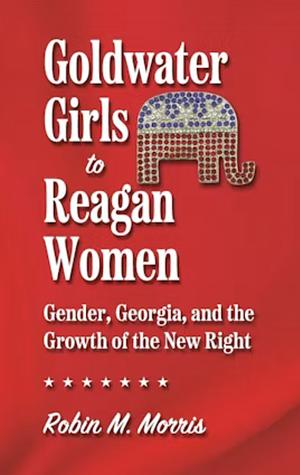 Goldwater Girls to Reagan Women: Gender, Georgia, and the Growth of the New Right by Robin M. Morris