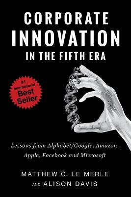 Corporate Innovation in the Fifth Era: Lessons from Alphabet/Google, Amazon, Apple, Facebook, and Microsoft by Matthew C. Le Merle, Alison Davis