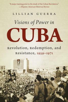 Visions of Power in Cuba: Revolution, Redemption, and Resistance, 1959-1971 by Lillian Guerra