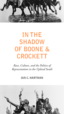 In the Shadow of Boone and Crockett: Race, Culture, and the Politics of Representation in the Upland South by Ian C. Hartman