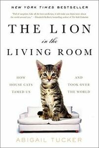 The Lion in the Living Room: How House Cats Tamed Us and Took Over the World by Abigail Tucker