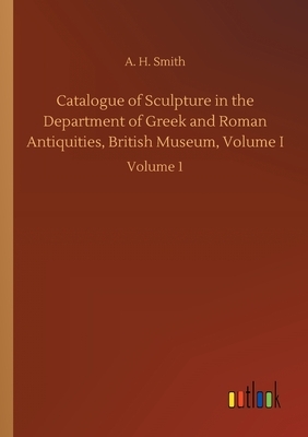 Catalogue of Sculpture in the Department of Greek and Roman Antiquities, British Museum, Volume I: Volume 1 by A. H. Smith