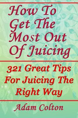 How To Get The Most Out Of Juicing: 321 Great Tips For Juicing The Right Way by Adam Colton