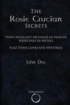 The Rosie Crucian Secrets: Their Excellent Methods of Making Medicines of Metals Also Their Lawes and Mysteries by John Dee