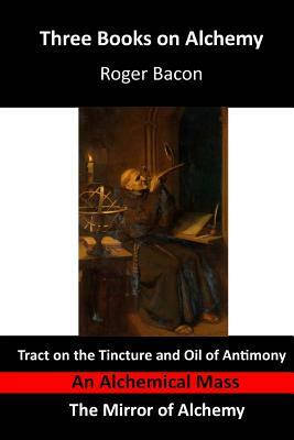 Three Books on Alchemy: Tract on the Tincture and Oil of Antimony - An Alchemical Mass - The Mirror of Alchemy by Roger Bacon