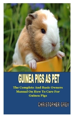 Guinea Pigs as Pet: The Complete And Basic Owner's Manual On How To Care For Guinea Pigs by Christopher Grey