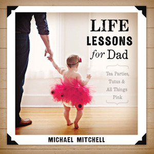 Life Lessons for Dad: Tea Parties, Tutus and All Things Pink by Michael Mitchell