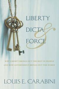 Liberty, Dicta & Force: Why Liberty Brings Out the Best in People and How Government Brings Out the Worst by Louis E. Carabini