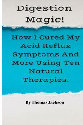 Digestion Magic!: How I Cured My Acid Reflux Symptoms And More Using Ten Natural Therapies. by Thomas Jackson