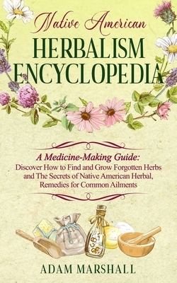 Native American Herbalism Encyclopedia: A Medicine-Making Guide: Discover How to Find and Grow Forgotten Herbs and The Secrets of Native American Herb by Adam Marshall
