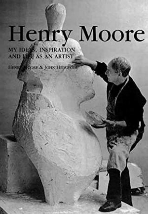 Henry Moore: My Ideas, Inspiration And Life As An Artist by John Hedgecoe, Henry Moore