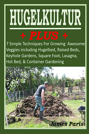 HUGELKULTUR PLUS - 7 Simple Techniques For Growing Awesome Veggies including Hugelbed, Raised Beds, Keyhole Gardens, Square Foot, Lasagna, Hot Bed, & by James Paris