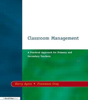 Classroom Management: A Practical Approach for Primary and Secondary Teachers by Francesca Gray, Harry Ayers