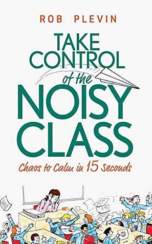 Take Control of the Noisy Class: Chaos to Calm in 15 Seconds (Super-effective classroom management strategies for teachers in today's toughest classrooms) by Rob Plevin