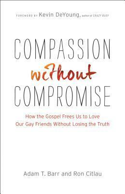 Compassion Without Compromise: How the Gospel Frees Us to Love Our Gay Friends Without Losing the Truth by Adam T. Barr, Ron Citlau, Kevin DeYoung
