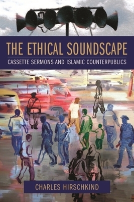 The Ethical Soundscape: Cassette Sermons and Islamic Counterpublics by Charles Hirschkind
