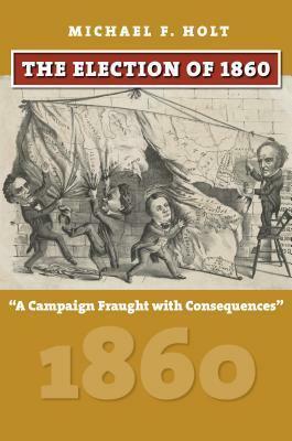 The Election of 1860: A Campaign Fraught with Consequences by Michael F. Holt