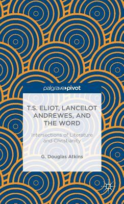 T.S. Eliot, Lancelot Andrewes, and the Word: Intersections of Literature and Christianity by G. Atkins