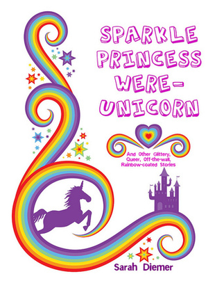 Sparkle Princess Were-Unicorn (And Other Glittery, Queer, Off-the-wall, Rainbow-Coated Stories) by Sarah Diemer