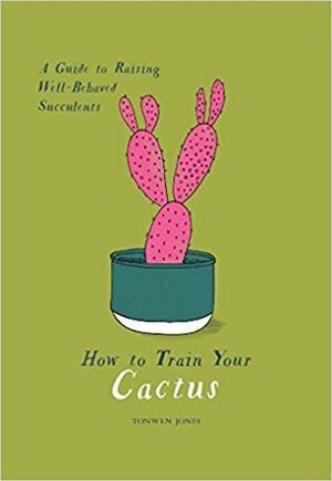 How to Train Your Cactus: A Guide to Raising Well-Behaved Succulents by Tonwen Jones