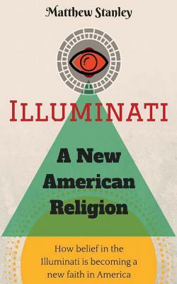 Illuminati - A New American Religion: How Belief in the Illuminati is Becoming a New Faith in America by Matthew James Stanley