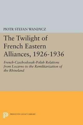 The Twilight of French Eastern Alliances, 1926-1936: French-Czechoslovak-Polish Relations from Locarno to the Remilitarization of the Rhineland by Piotr Stefan Wandycz