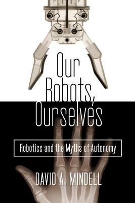 Our Robots, Ourselves: Robotics and the Myths of Autonomy by David A. Mindell