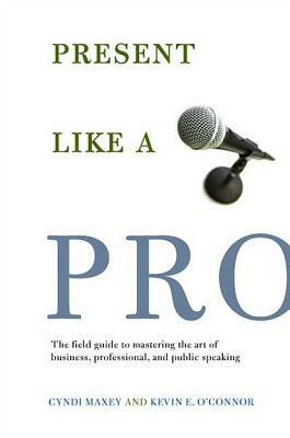 Present Like a Pro: The Field Guide to Mastering the Art of Business, Professional, and Public Speaking by Cyndi Maxey, Kevin E. O'Connor