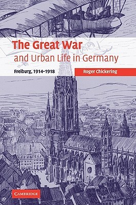 The Great War and Urban Life in Germany: Freiburg, 1914-1918 by Roger Chickering