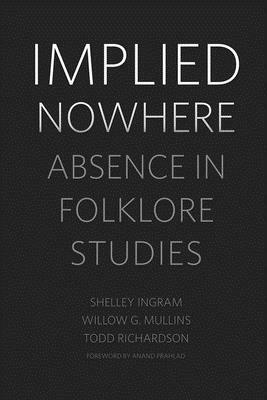 Implied Nowhere: Absence in Folklore Studies by Shelley Ingram, Todd Richardson, Willow G. Mullins