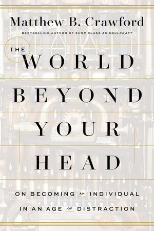 The World Beyond Your Head: On Becoming an Individual in an Age of Distraction by Matthew B. Crawford