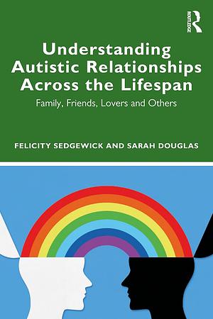 Understanding Autistic Relationships Across the Lifespan: Family, Friends, Lovers and Others by Felicity Sedgewick, Sarah Douglas