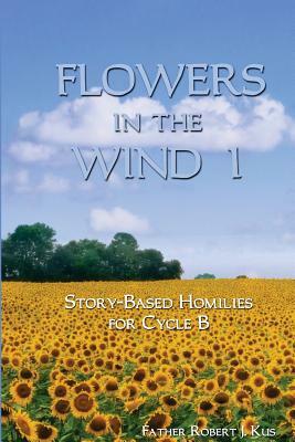 Flowers in the Wind 1: Story-Based Homilies for Cycle B by Robert J. Kus