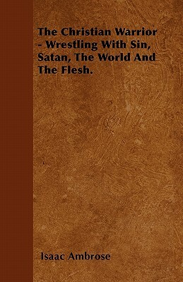 The Christian Warrior - Wrestling With Sin, Satan, The World And The Flesh. by Isaac Ambrose