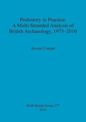 Prehistory in Practice: A Multi-Stranded Analysis of British Archaeology, 1975-2010 by Anwen Cooper
