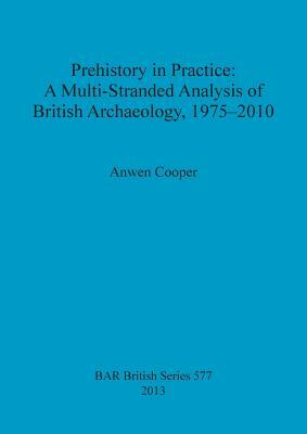 Prehistory in Practice: A Multi-Stranded Analysis of British Archaeology, 1975-2010 by Anwen Cooper