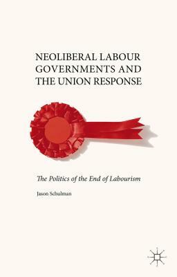 Neoliberal Labour Governments and the Union Response: The Politics of the End of Labourism by J. Schulman