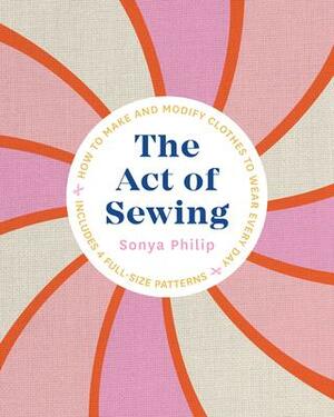The Act of Sewing: How to Sew, Alter, and Embellish Clothes You'll Love to Wear by Sonya Philip, Sonya Philip