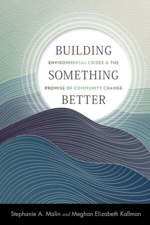 Building Something Better: Environmental Crises and the Promise of Community Change by Stephanie A. Malin, Meghan Elizabeth Kallman