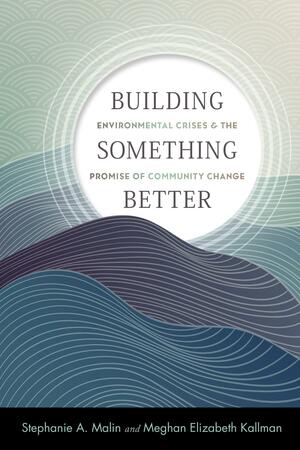 Building Something Better: Environmental Crises and the Promise of Community Change by Meghan Elizabeth Kallman, Stephanie A. Malin