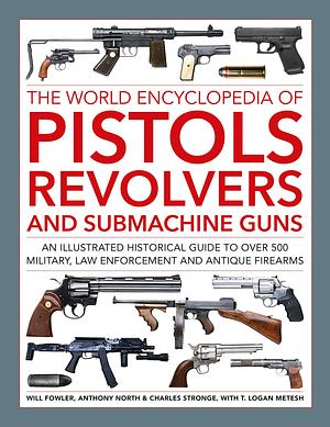 The World Encyclopedia of Pistols, Revolvers and Submachine Guns: An Illustrated Historical Guide to Over 500 Military, Law Enforcement and Antique Firearms by Charles Stronge, T. Logan Metesh, Will Fowler, Anthony North